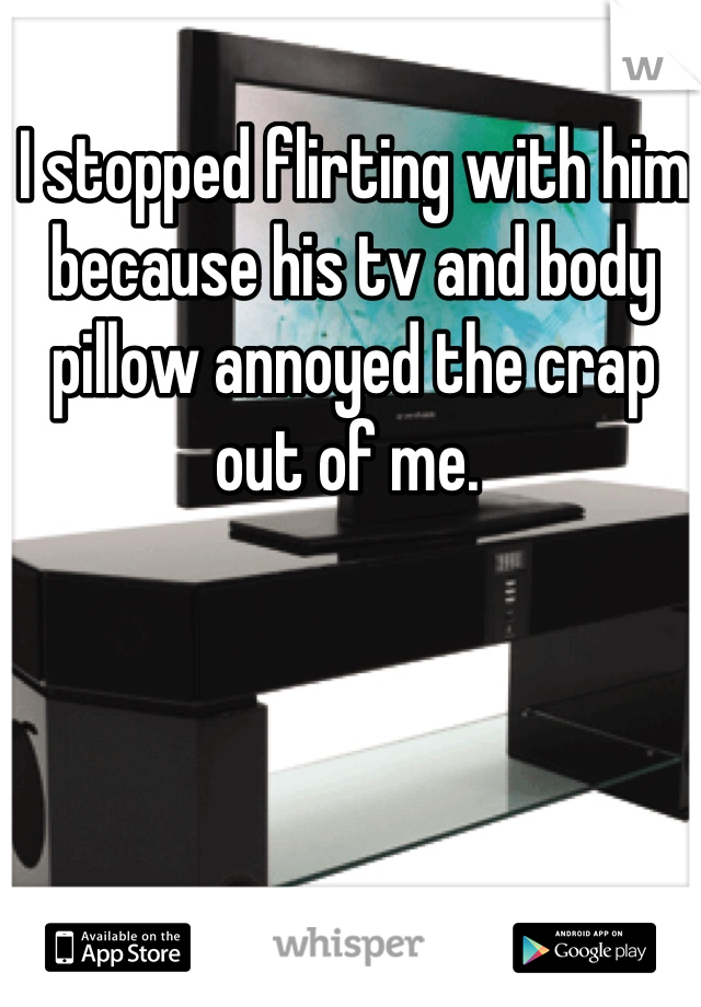I stopped flirting with him because his tv and body pillow annoyed the crap out of me. 