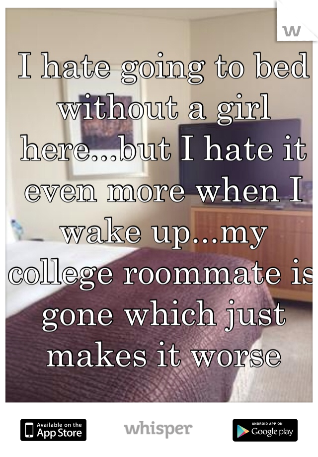 I hate going to bed without a girl here...but I hate it even more when I wake up...my college roommate is gone which just makes it worse
