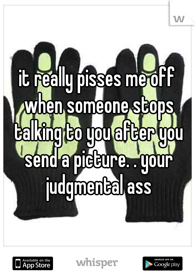 it really pisses me off when someone stops talking to you after you send a picture. . your judgmental ass