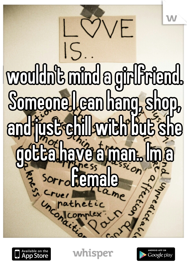 I wouldn't mind a girlfriend.  Someone I can hang, shop, and just chill with but she gotta have a man.. Im a female