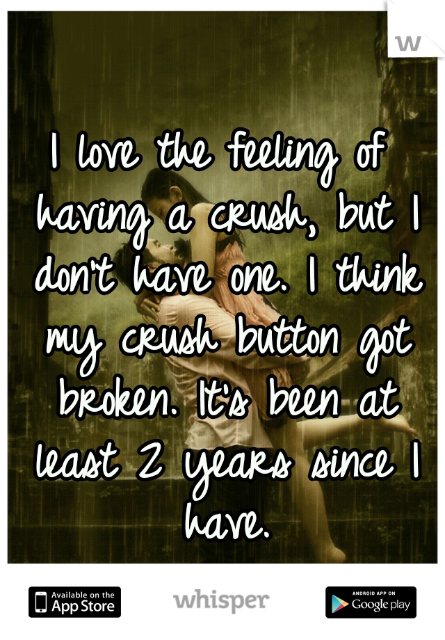 I love the feeling of having a crush, but I don't have one. I think my crush button got broken. It's been at least 2 years since I have.