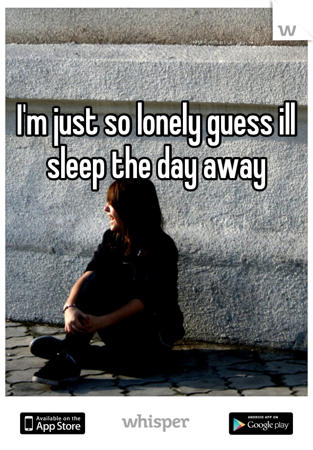 I'm just so lonely guess ill sleep the day away
