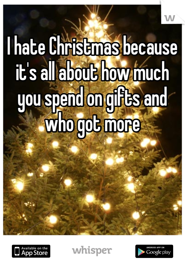 I hate Christmas because it's all about how much you spend on gifts and who got more 