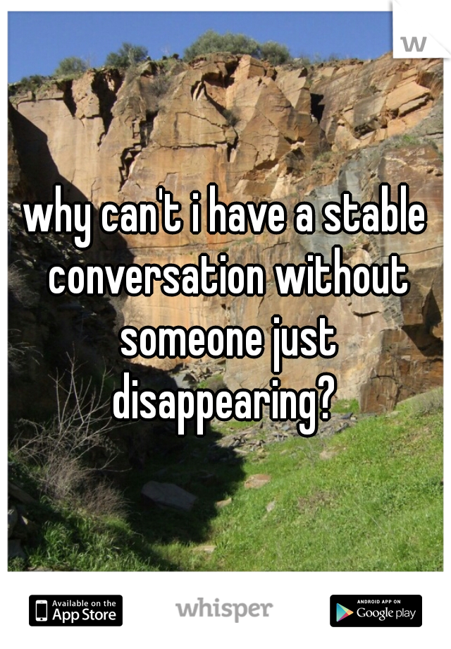 why can't i have a stable conversation without someone just disappearing? 