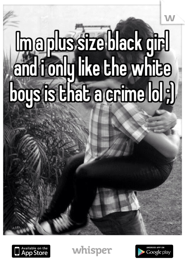 Im a plus size black girl and i only like the white boys is that a crime lol ;)