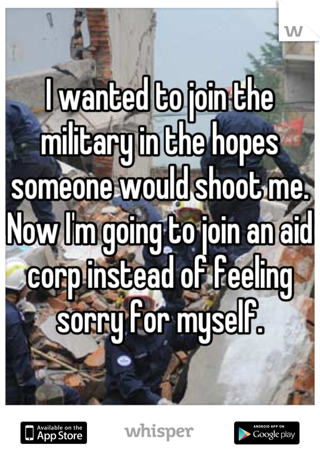 I wanted to join the military in the hopes someone would shoot me. Now I'm going to join an aid corp instead of feeling sorry for myself.