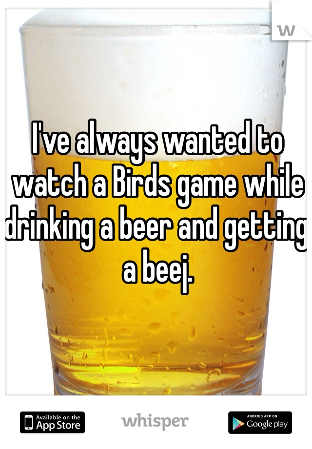 I've always wanted to watch a Birds game while drinking a beer and getting a beej. 