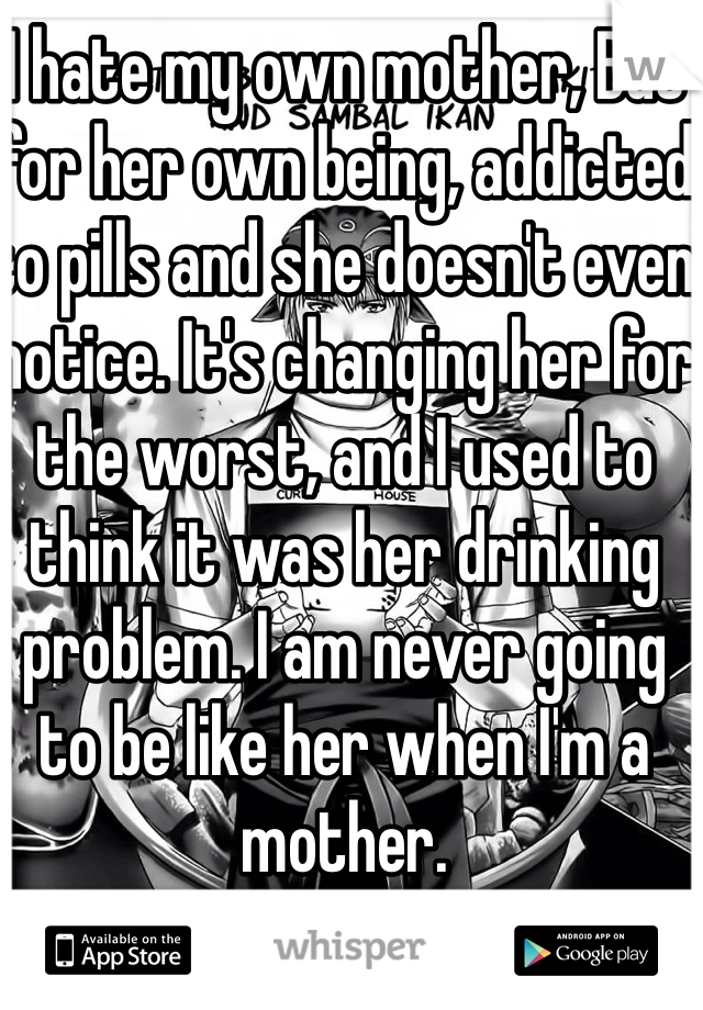 I hate my own mother, But for her own being, addicted to pills and she doesn't even notice. It's changing her for the worst, and I used to think it was her drinking problem. I am never going to be like her when I'm a mother. 