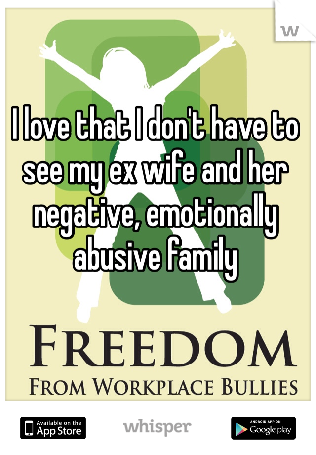 I love that I don't have to see my ex wife and her negative, emotionally abusive family