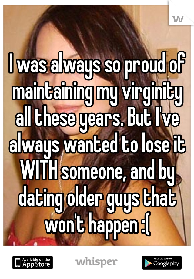 I was always so proud of maintaining my virginity all these years. But I've always wanted to lose it WITH someone, and by dating older guys that won't happen :(