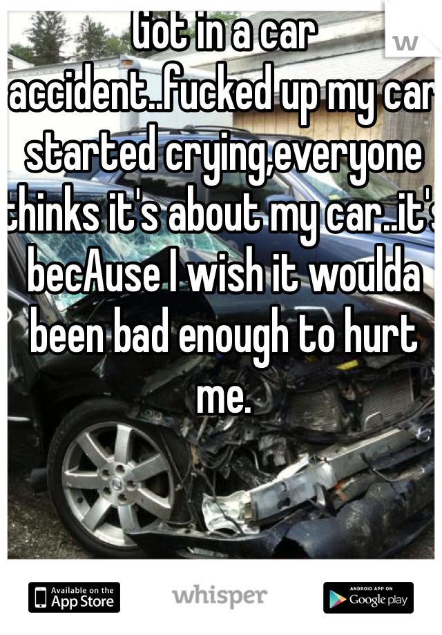 Got in a car accident..fucked up my car started crying,everyone thinks it's about my car..it's becAuse I wish it woulda been bad enough to hurt me.