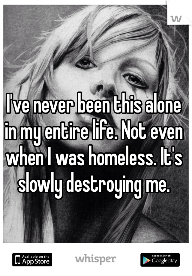 I've never been this alone in my entire life. Not even when I was homeless. It's slowly destroying me. 