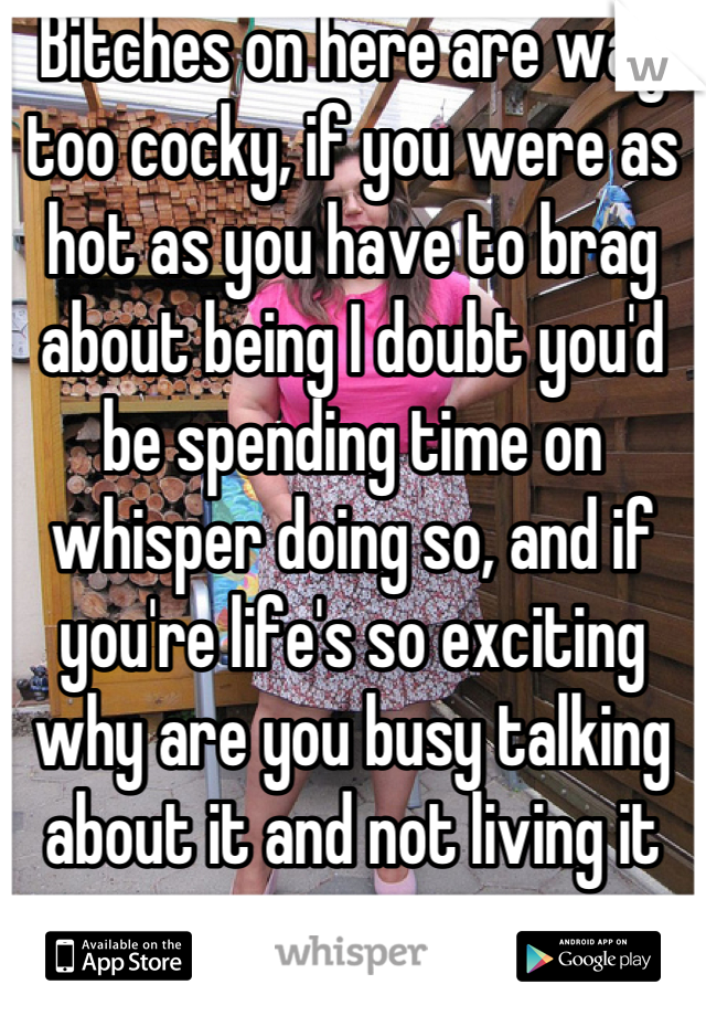 Bitches on here are way too cocky, if you were as hot as you have to brag about being I doubt you'd be spending time on whisper doing so, and if you're life's so exciting why are you busy talking about it and not living it