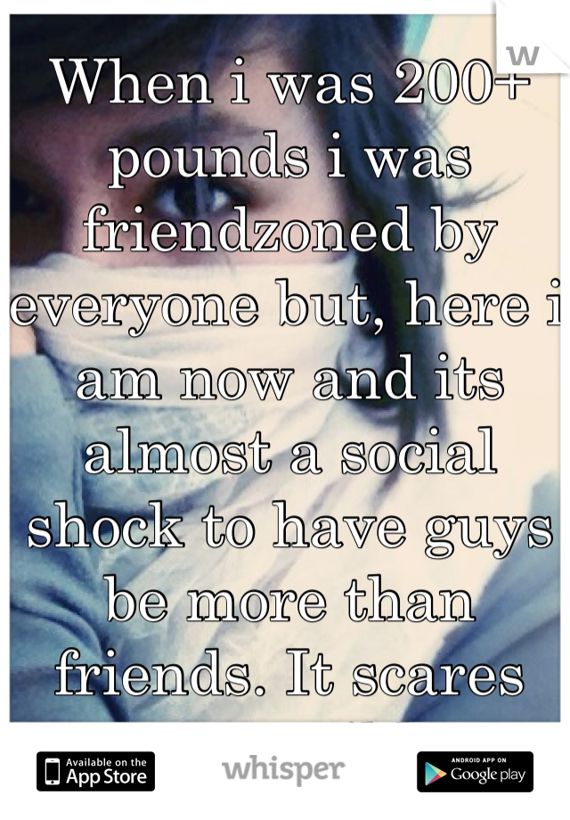 When i was 200+ pounds i was friendzoned by everyone but, here i am now and its almost a social shock to have guys be more than friends. It scares me terribly
