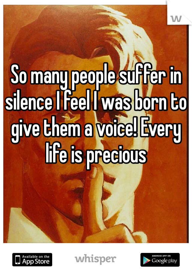 So many people suffer in silence I feel I was born to give them a voice! Every life is precious 