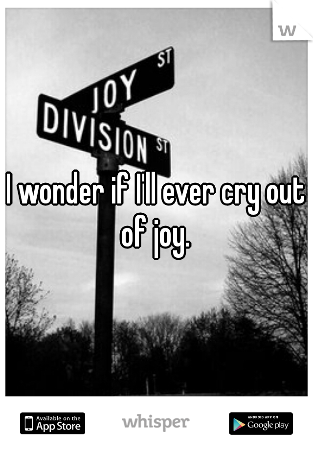 I wonder if I'll ever cry out of joy. 