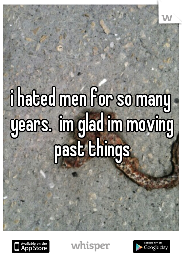i hated men for so many years.  im glad im moving past things