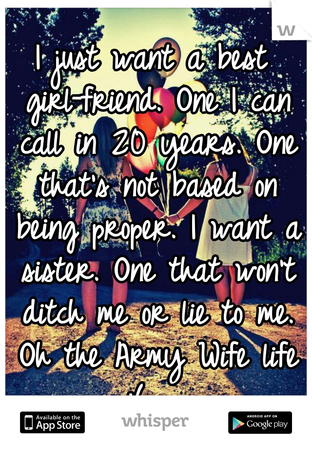 I just want a best girl-friend. One I can call in 20 years. One that's not based on being proper. I want a sister. One that won't ditch me or lie to me. Oh the Army Wife life :(   