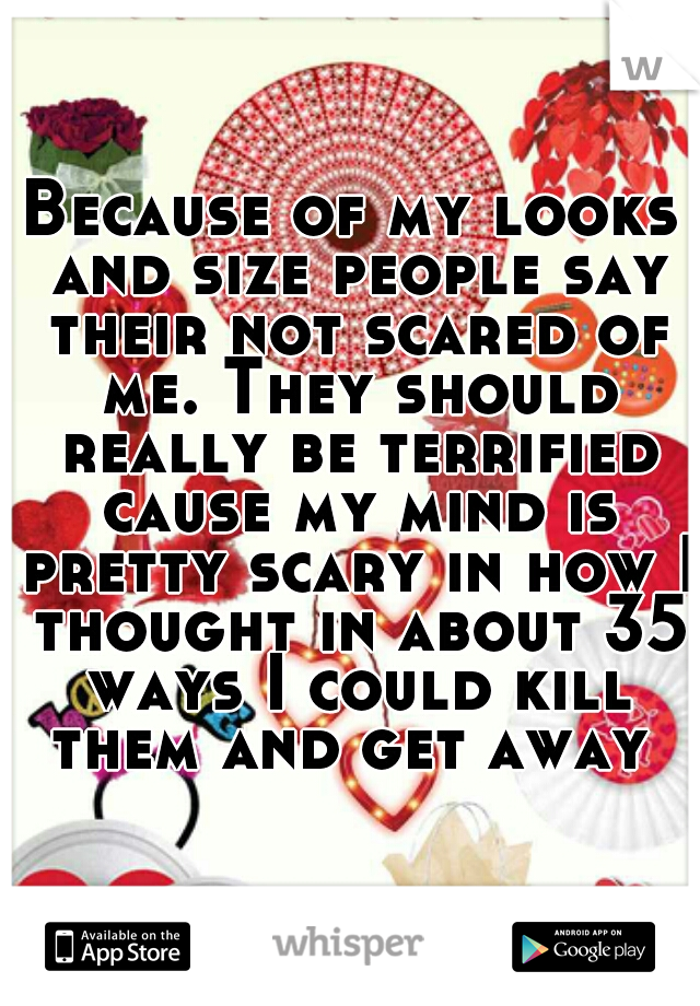 Because of my looks and size people say their not scared of me. They should really be terrified cause my mind is pretty scary in how I thought in about 35 ways I could kill them and get away 