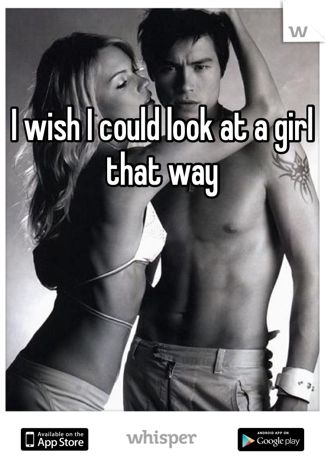 I wish I could look at a girl that way 