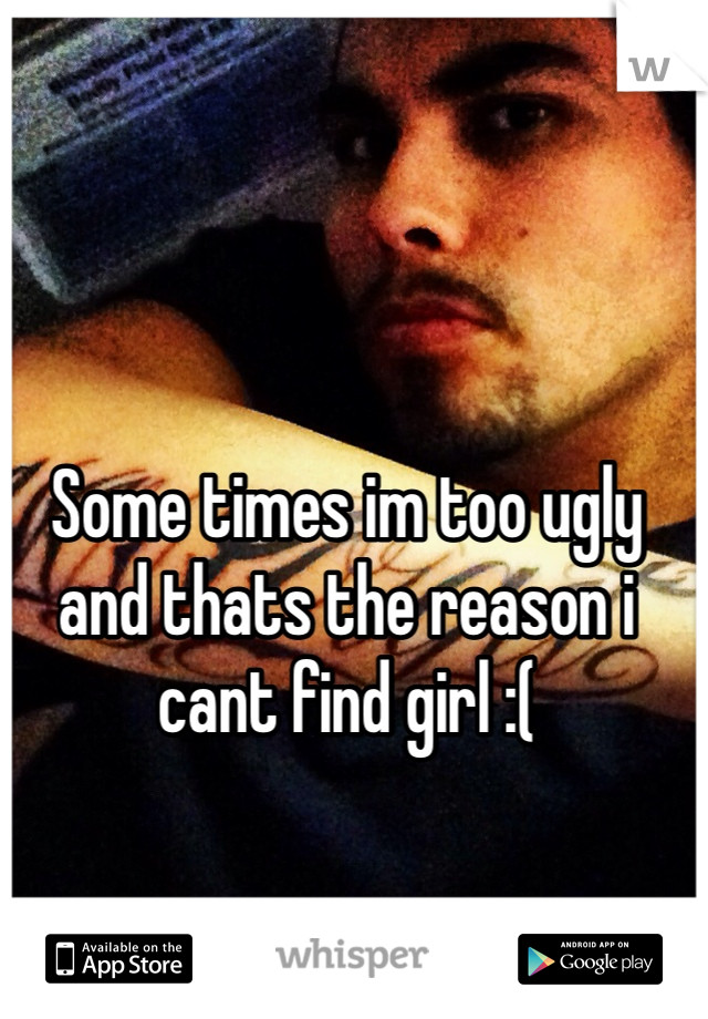 Some times im too ugly and thats the reason i cant find girl :( 
