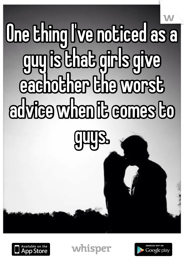 One thing I've noticed as a guy is that girls give eachother the worst advice when it comes to guys. 