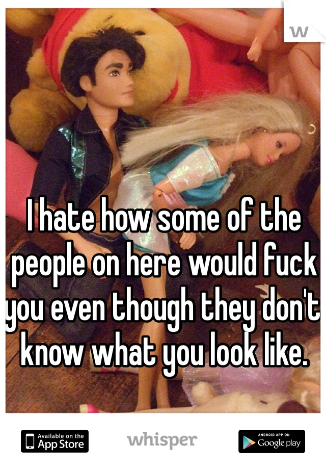 I hate how some of the people on here would fuck you even though they don't know what you look like.