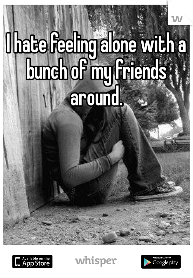 I hate feeling alone with a bunch of my friends around. 