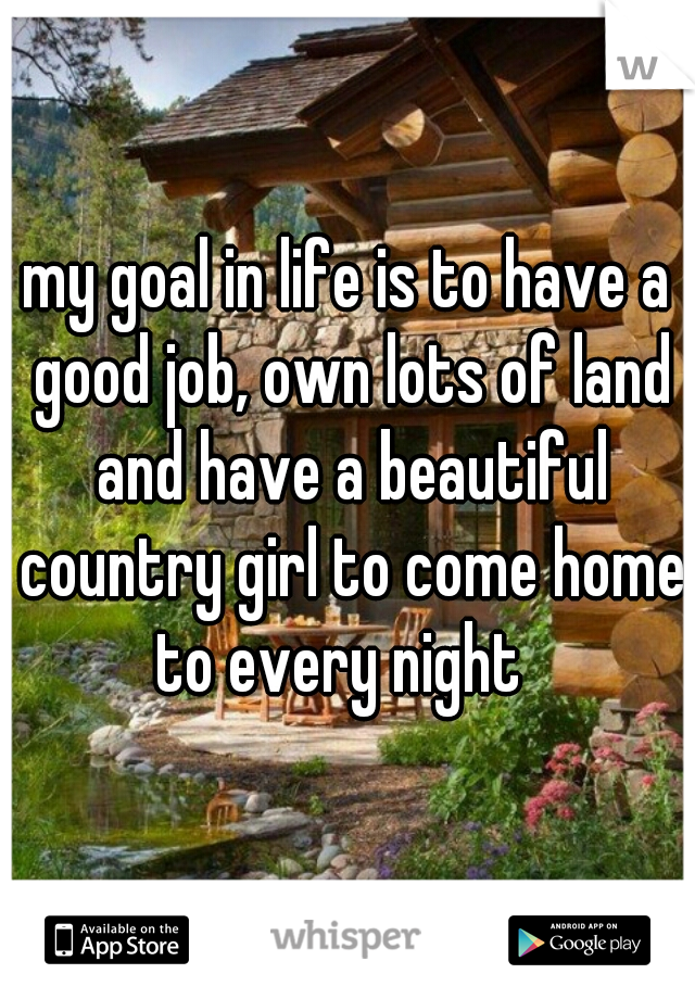 my goal in life is to have a good job, own lots of land and have a beautiful country girl to come home to every night  