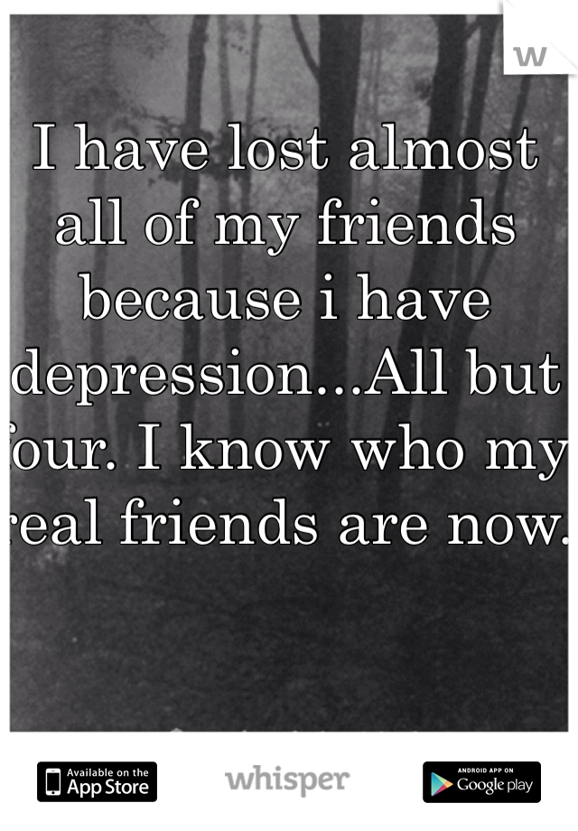 I have lost almost all of my friends because i have depression...All but four. I know who my real friends are now. 