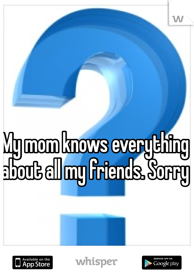My mom knows everything about all my friends. Sorry 
