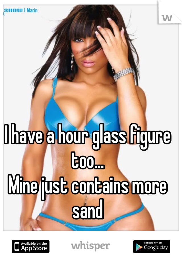 I have a hour glass figure too...
Mine just contains more sand
