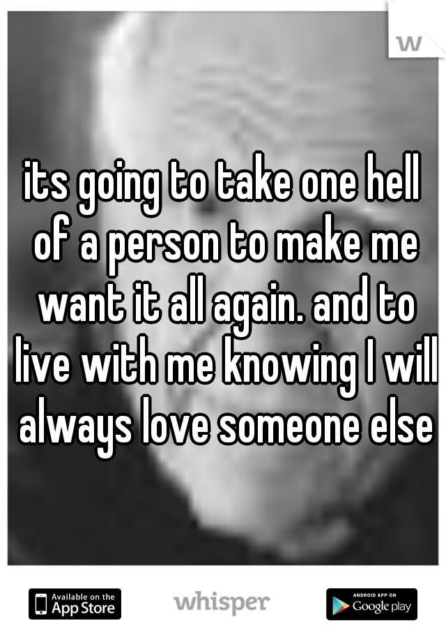 its going to take one hell of a person to make me want it all again. and to live with me knowing I will always love someone else
