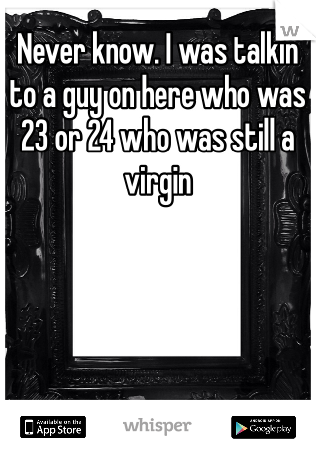 Never know. I was talkin to a guy on here who was 23 or 24 who was still a virgin 