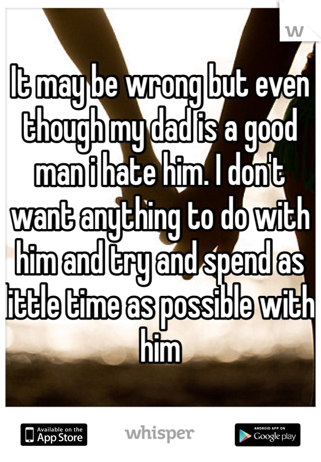 It may be wrong but even though my dad is a good man i hate him. I don't want anything to do with him and try and spend as little time as possible with him