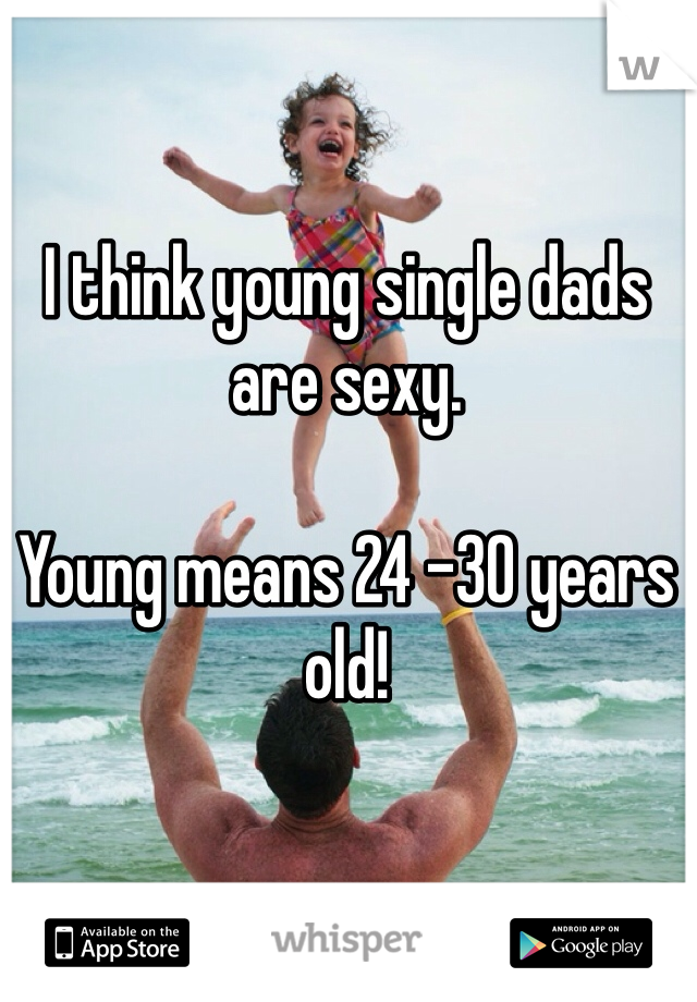 I think young single dads are sexy. 

Young means 24 -30 years old! 