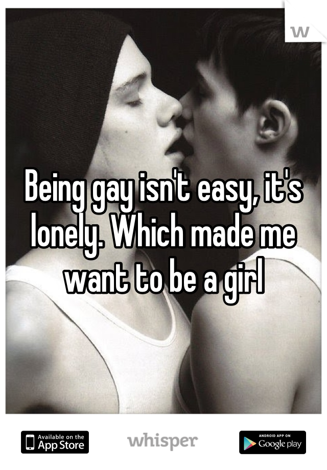 Being gay isn't easy, it's lonely. Which made me want to be a girl