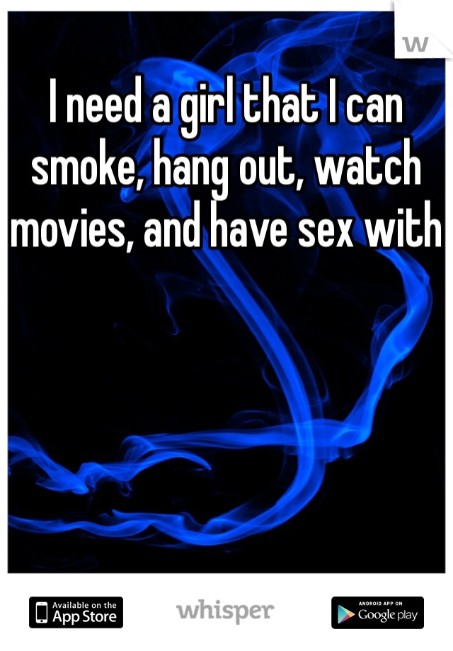 I need a girl that I can smoke, hang out, watch movies, and have sex with