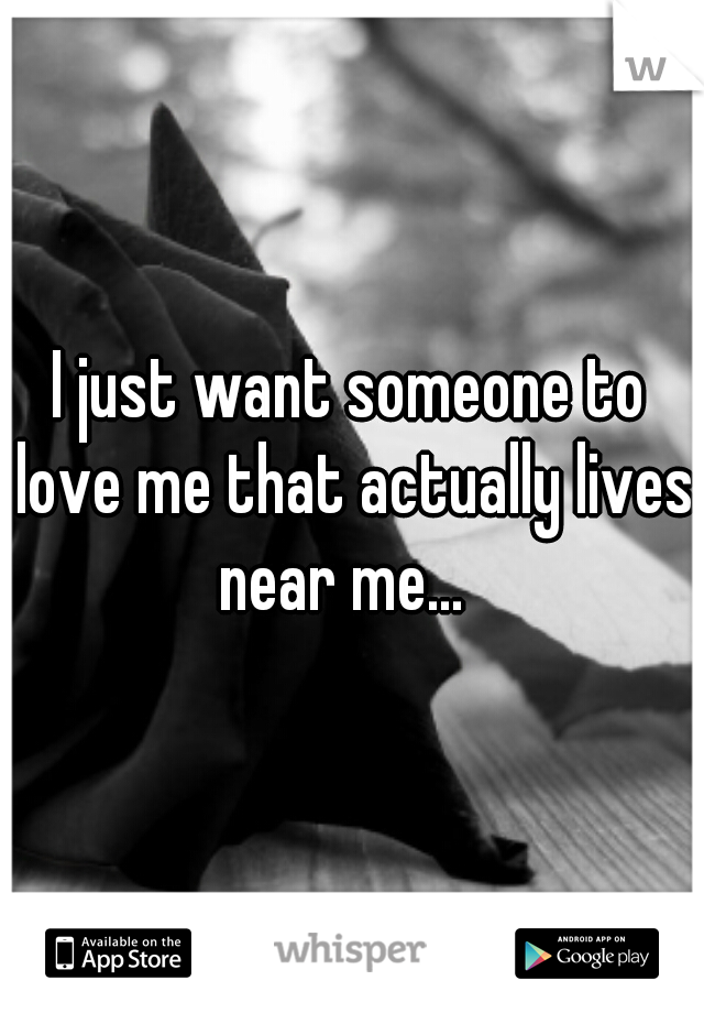 I just want someone to love me that actually lives near me...  