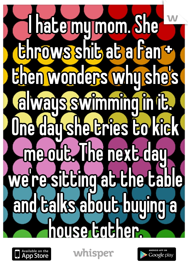 I hate my mom. She throws shit at a fan + then wonders why she's always swimming in it. One day she tries to kick me out. The next day we're sitting at the table and talks about buying a house tgther.