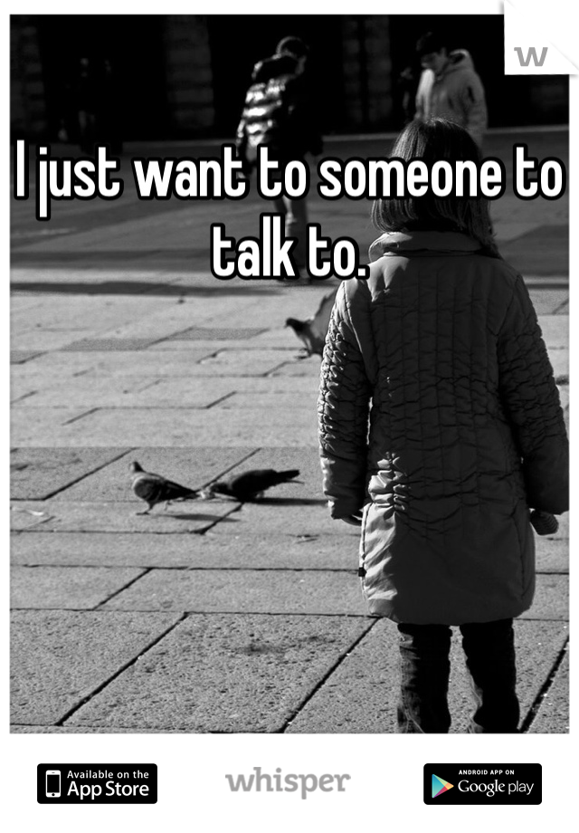 I just want to someone to talk to.