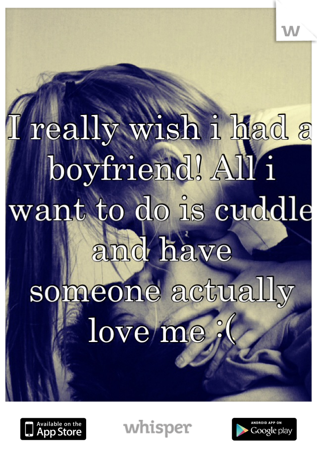 I really wish i had a boyfriend! All i 
want to do is cuddle and have 
someone actually love me :(