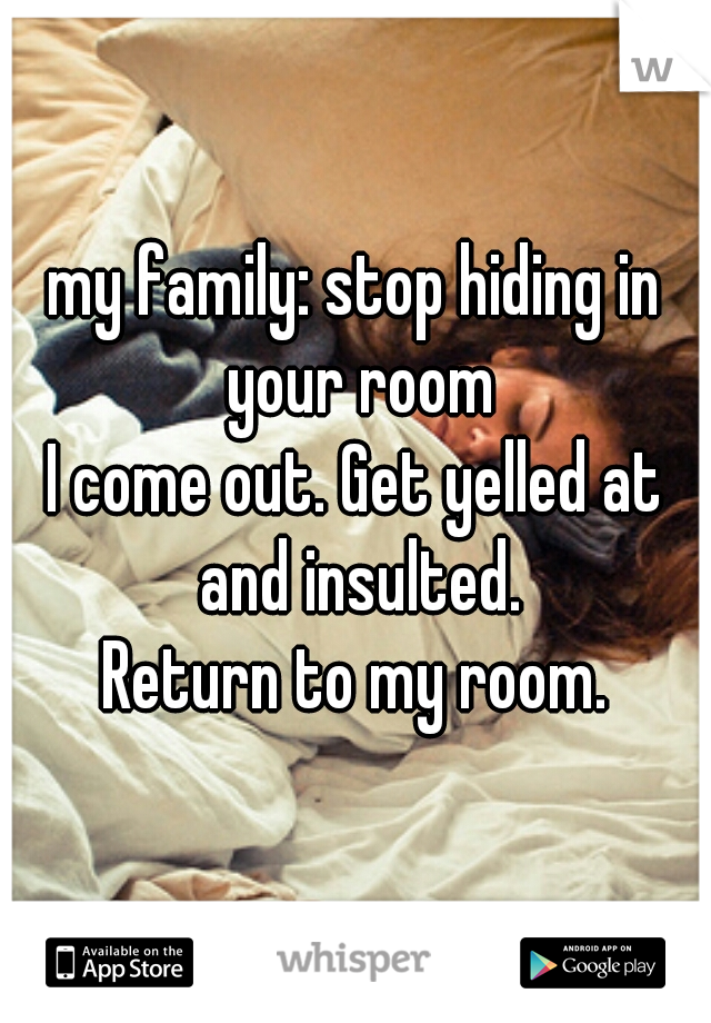 my family: stop hiding in your room
I come out. Get yelled at and insulted.
Return to my room.