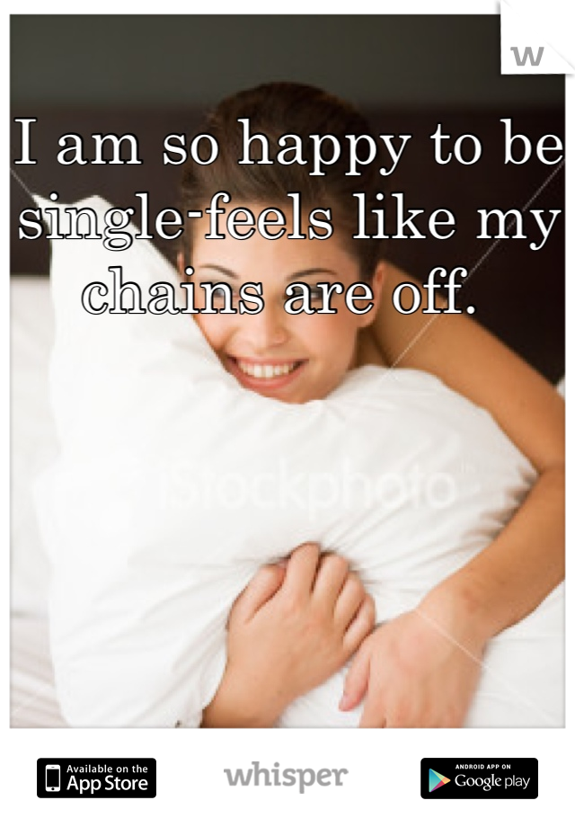 I am so happy to be single-feels like my chains are off. 