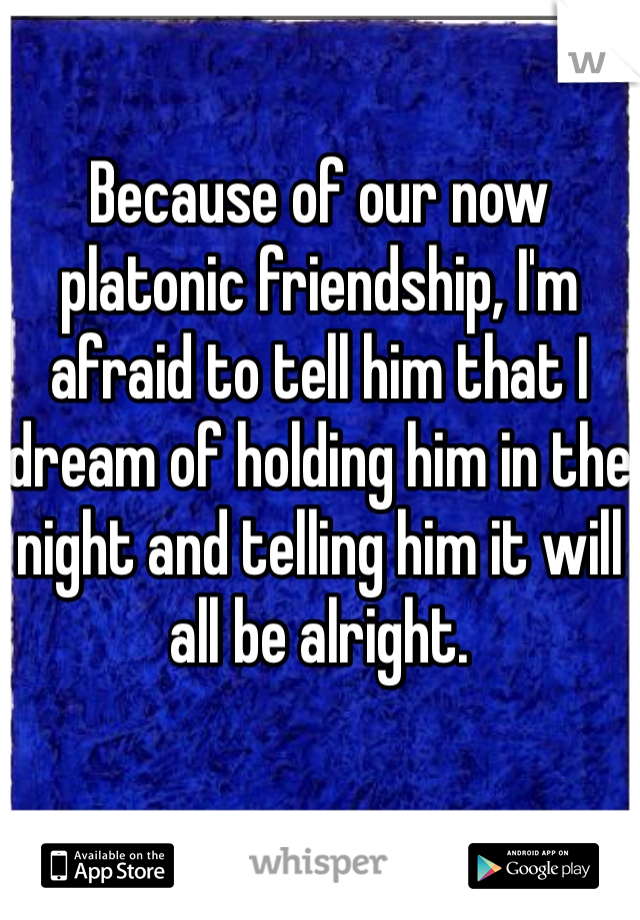 Because of our now platonic friendship, I'm afraid to tell him that I dream of holding him in the night and telling him it will all be alright. 