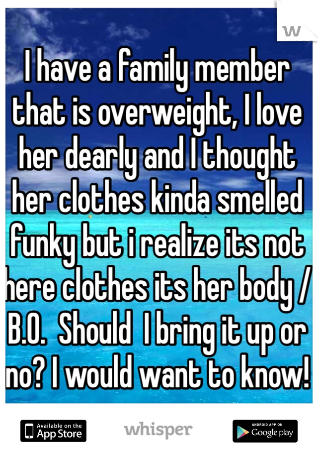 I have a family member that is overweight, I love her dearly and I thought her clothes kinda smelled funky but i realize its not here clothes its her body / B.O.  Should  I bring it up or no? I would want to know! 