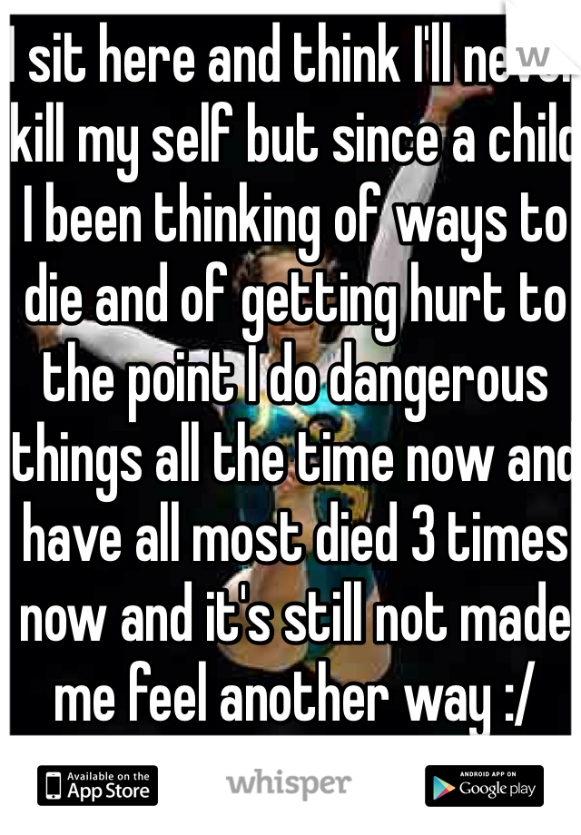 I sit here and think I'll never kill my self but since a child I been thinking of ways to die and of getting hurt to the point I do dangerous things all the time now and have all most died 3 times now and it's still not made me feel another way :/