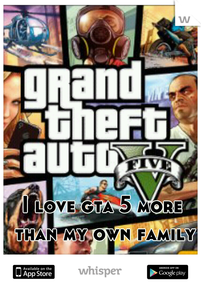 I love gta 5 more than my own family