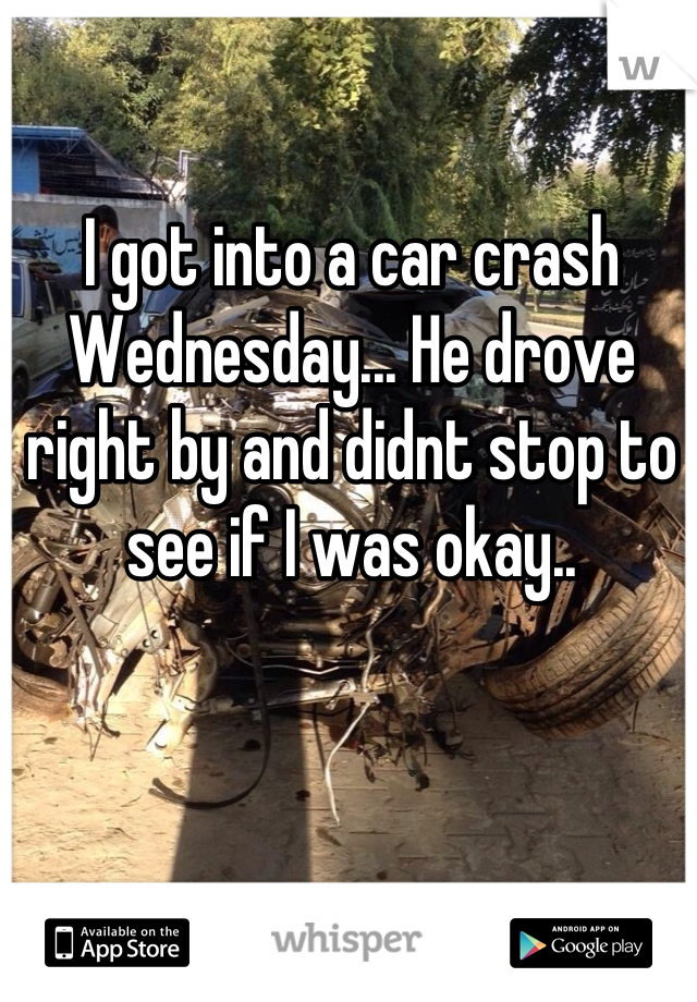 I got into a car crash Wednesday... He drove right by and didnt stop to see if I was okay..