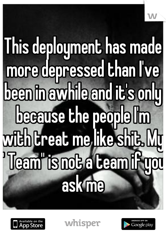 This deployment has made more depressed than I've been in awhile and it's only because the people I'm with treat me like shit. My " Team" is not a team if you ask me